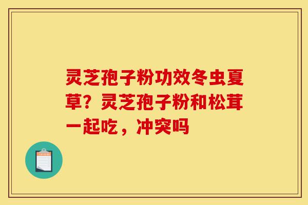 灵芝孢子粉功效冬虫夏草？灵芝孢子粉和松茸一起吃，冲突吗-第1张图片-灵芝之家