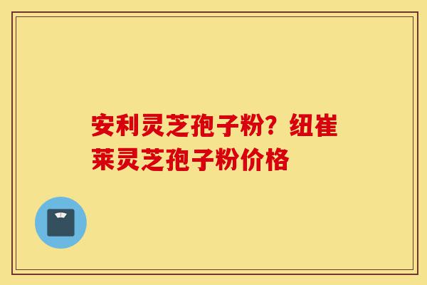 安利灵芝孢子粉？纽崔莱灵芝孢子粉价格-第1张图片-灵芝之家