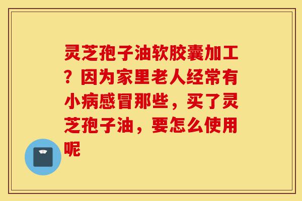 灵芝孢子油软胶囊加工?因为家里老人经常有小病感冒那些,买了灵芝孢子油,要怎么使用呢-第1张图片-灵芝之家 灵芝孢子油软胶囊加工?因为家里老人经常有小病感冒那些,买了灵芝孢子油,要怎么使用呢-第1张图片-灵芝之家