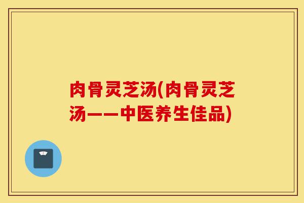 肉骨灵芝汤(肉骨灵芝汤——中医养生佳品)-第1张图片-灵芝之家 肉骨灵芝汤(肉骨灵芝汤——中医养生佳品)-第1张图片-灵芝之家