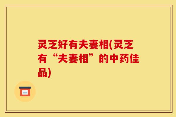 灵芝好有夫妻相(灵芝有“夫妻相”的中药佳品)-第1张图片-灵芝之家 灵芝好有夫妻相(灵芝有“夫妻相”的中药佳品)-第1张图片-灵芝之家