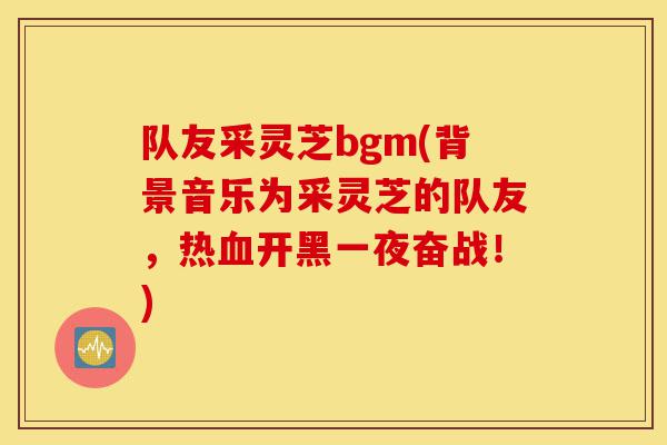 队友采灵芝bgm(背景音乐为采灵芝的队友,热血开黑一夜奋战!)-第1张图片-灵芝之家 队友采灵芝bgm(背景音乐为采灵芝的队友,热血开黑一夜奋战!)-第1张图片-灵芝之家