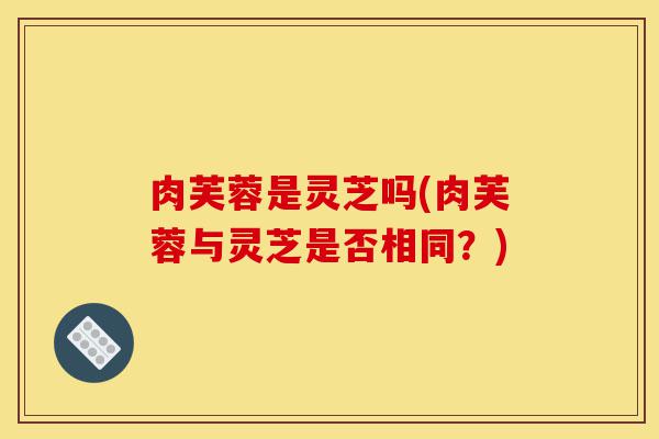 肉芙蓉是灵芝吗(肉芙蓉与灵芝是否相同?)-第1张图片-灵芝之家 肉芙蓉是灵芝吗(肉芙蓉与灵芝是否相同?)-第1张图片-灵芝之家
