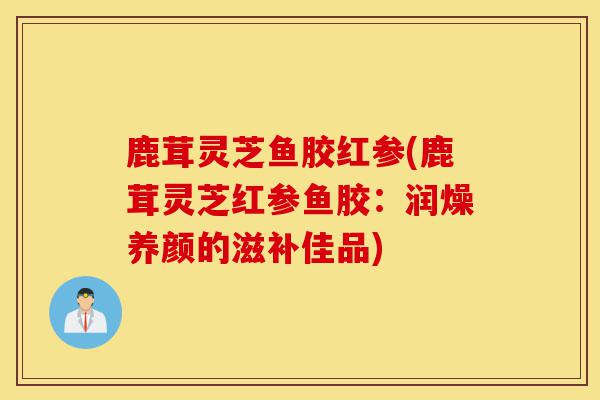 鹿茸灵芝鱼胶红参(鹿茸灵芝红参鱼胶：润燥养颜的滋补佳品)-第1张图片-灵芝之家