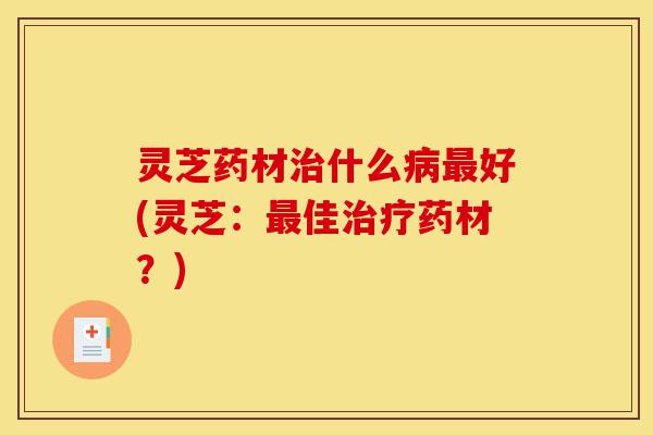 灵芝药材治什么病最好(灵芝:最佳治疗药材?)-第1张图片-灵芝之家 灵芝药材治什么病最好(灵芝:最佳治疗药材?)-第1张图片-灵芝之家
