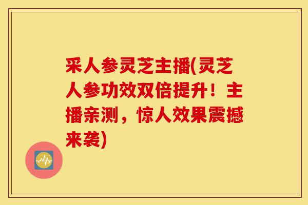 采人参灵芝主播(灵芝人参功效双倍提升!主播亲测,惊人效果震撼来袭)-第1张图片-灵芝之家 采人参灵芝主播(灵芝人参功效双倍提升!主播亲测,惊人效果震撼来袭)-第1张图片-灵芝之家