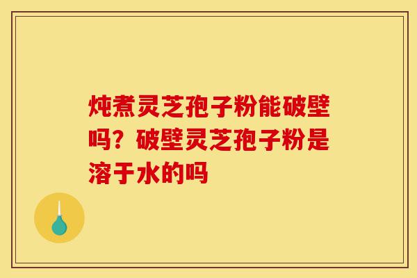 炖煮灵芝孢子粉能破壁吗？破壁灵芝孢子粉是溶于水的吗-第1张图片-灵芝之家
