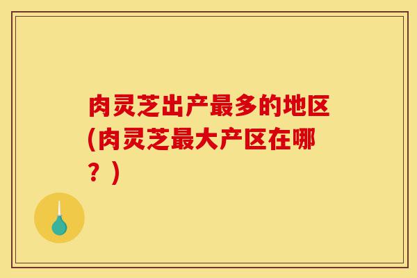 肉灵芝出产最多的地区(肉灵芝最大产区在哪?)-第1张图片-灵芝之家 肉灵芝出产最多的地区(肉灵芝最大产区在哪?)-第1张图片-灵芝之家