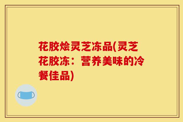 花胶烩灵芝冻品(灵芝花胶冻：营养美味的冷餐佳品)-第1张图片-灵芝之家