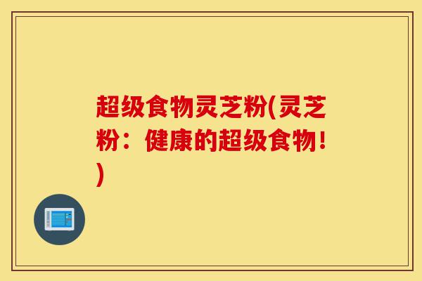 超级食物灵芝粉(灵芝粉:健康的超级食物!)-第1张图片-灵芝之家 超级食物灵芝粉(灵芝粉:健康的超级食物!)-第1张图片-灵芝之家