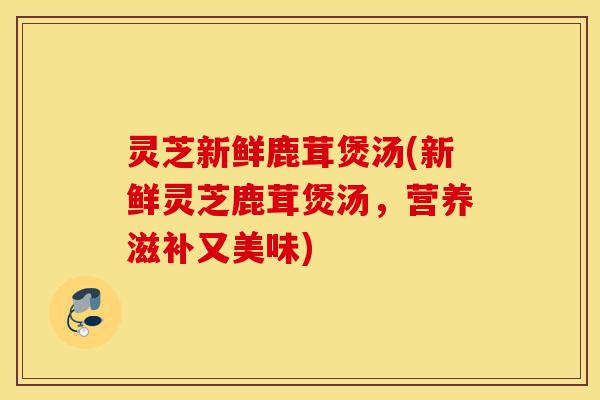 灵芝新鲜鹿茸煲汤(新鲜灵芝鹿茸煲汤,营养滋补又美味)-第1张图片-灵芝之家 灵芝新鲜鹿茸煲汤(新鲜灵芝鹿茸煲汤,营养滋补又美味)-第1张图片-灵芝之家