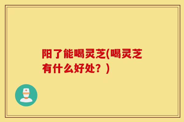 阳了能喝灵芝(喝灵芝有什么好处?)-第1张图片-灵芝之家 阳了能喝灵芝(喝灵芝有什么好处?)-第1张图片-灵芝之家