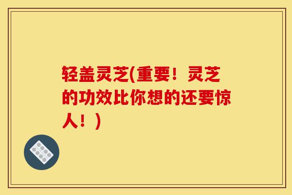 轻盖灵芝(重要！灵芝的功效比你想的还要惊人！)-第1张图片-灵芝之家