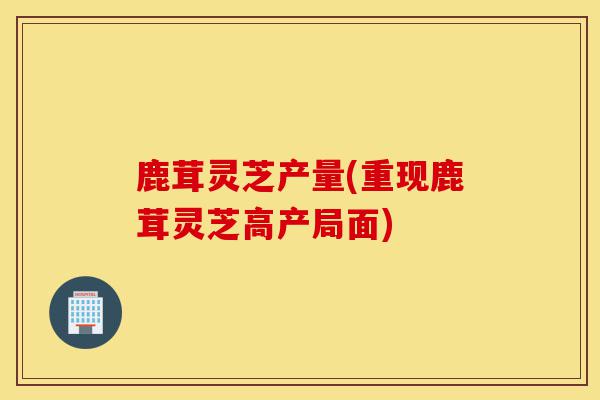 鹿茸灵芝产量(重现鹿茸灵芝高产局面)-第1张图片-灵芝之家 鹿茸灵芝产量(重现鹿茸灵芝高产局面)-第1张图片-灵芝之家