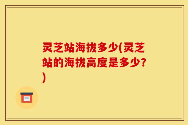 灵芝站海拔多少(灵芝站的海拔高度是多少?)-第1张图片-灵芝之家 灵芝站海拔多少(灵芝站的海拔高度是多少?)-第1张图片-灵芝之家