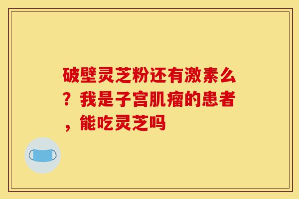 破壁灵芝粉还有激素么?我是子宫肌瘤的患者,能吃灵芝吗-第1张图片-灵芝之家 破壁灵芝粉还有激素么?我是子宫肌瘤的患者,能吃灵芝吗-第1张图片-灵芝之家