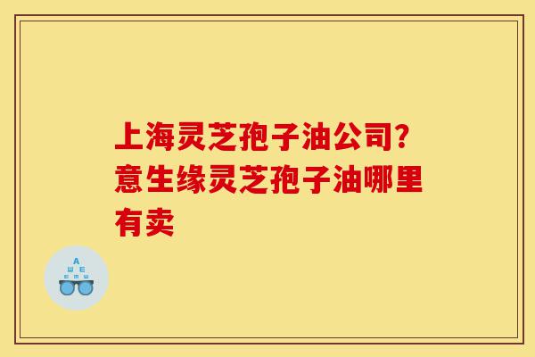 上海灵芝孢子油公司?意生缘灵芝孢子油哪里有卖-第1张图片-灵芝之家 上海灵芝孢子油公司?意生缘灵芝孢子油哪里有卖-第1张图片-灵芝之家
