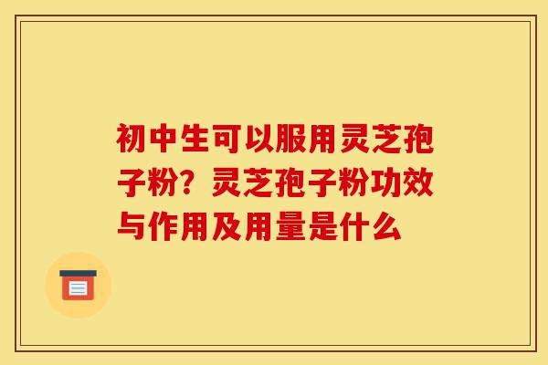 初中生可以服用灵芝孢子粉?灵芝孢子粉功效与作用及用量是什么-第1张图片-灵芝之家 初中生可以服用灵芝孢子粉?灵芝孢子粉功效与作用及用量是什么-第1张图片-灵芝之家