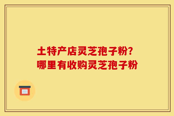 土特产店灵芝孢子粉?哪里有收购灵芝孢子粉-第1张图片-灵芝之家 土特产店灵芝孢子粉?哪里有收购灵芝孢子粉-第1张图片-灵芝之家