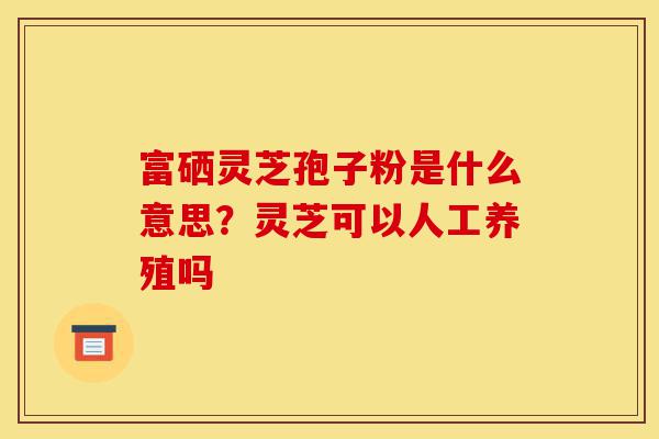 富硒灵芝孢子粉是什么意思?灵芝可以人工养殖吗-第1张图片-灵芝之家 富硒灵芝孢子粉是什么意思?灵芝可以人工养殖吗-第1张图片-灵芝之家