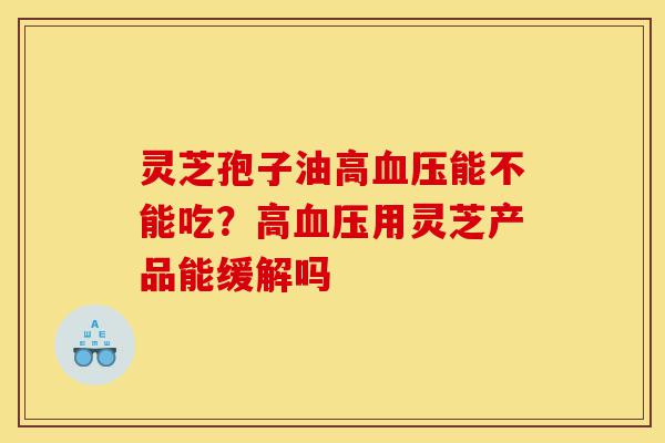 灵芝孢子油高血压能不能吃?高血压用灵芝产品能缓解吗-第1张图片-灵芝之家 灵芝孢子油高血压能不能吃?高血压用灵芝产品能缓解吗-第1张图片-灵芝之家