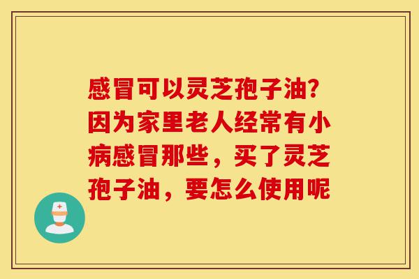 感冒可以灵芝孢子油?因为家里老人经常有小病感冒那些,买了灵芝孢子油,要怎么使用呢-第1张图片-灵芝之家 感冒可以灵芝孢子油?因为家里老人经常有小病感冒那些,买了灵芝孢子油,要怎么使用呢-第1张图片-灵芝之家