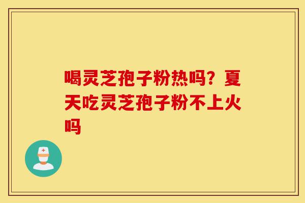 喝灵芝孢子粉热吗？夏天吃灵芝孢子粉不上火吗-第1张图片-灵芝之家