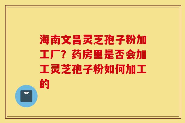 海南文昌灵芝孢子粉加工厂？药房里是否会加工灵芝孢子粉如何加工的-第1张图片-灵芝之家