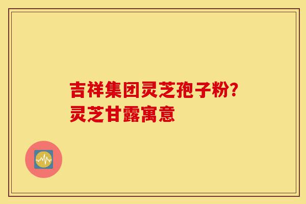 吉祥集团灵芝孢子粉?灵芝甘露寓意-第1张图片-灵芝之家 吉祥集团灵芝孢子粉?灵芝甘露寓意-第1张图片-灵芝之家