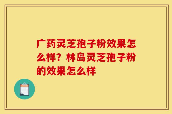 广药灵芝孢子粉效果怎么样？林岛灵芝孢子粉的效果怎么样-第1张图片-灵芝之家