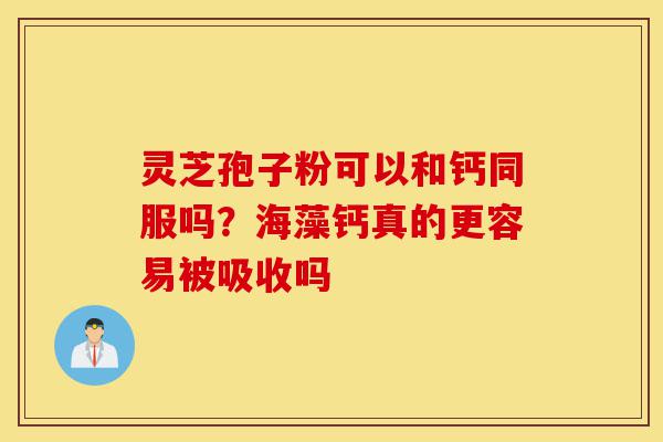 灵芝孢子粉可以和钙同服吗?海藻钙真的更容易被吸收吗-第1张图片-灵芝之家 灵芝孢子粉可以和钙同服吗?海藻钙真的更容易被吸收吗-第1张图片-灵芝之家