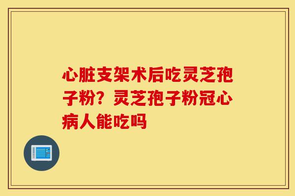 心脏支架术后吃灵芝孢子粉?灵芝孢子粉冠心病人能吃吗-第1张图片-灵芝之家 心脏支架术后吃灵芝孢子粉?灵芝孢子粉冠心病人能吃吗-第1张图片-灵芝之家