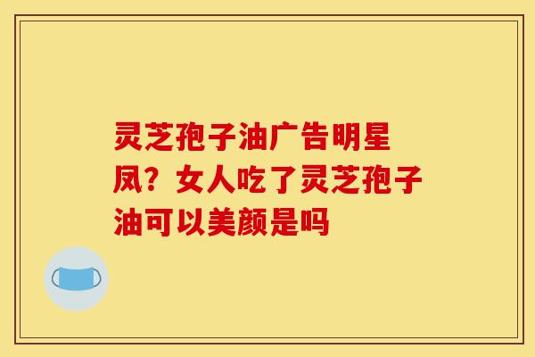 灵芝孢子油广告明星 凤?女人吃了灵芝孢子油可以美颜是吗-第1张图片-灵芝之家 灵芝孢子油广告明星 凤?女人吃了灵芝孢子油可以美颜是吗-第1张图片-灵芝之家