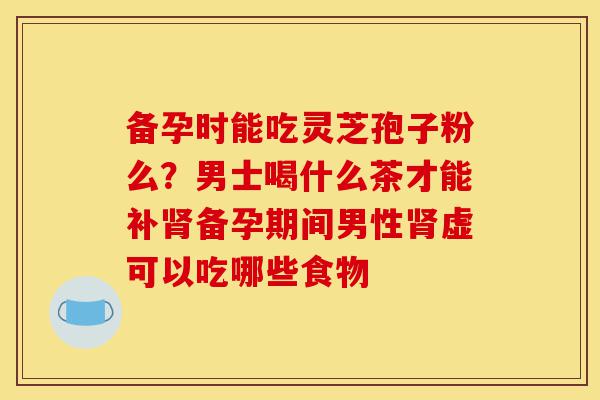 备孕时能吃灵芝孢子粉么?男士喝什么茶才能补肾备孕期间男性肾虚可以吃哪些食物-第1张图片-灵芝之家 备孕时能吃灵芝孢子粉么?男士喝什么茶才能补肾备孕期间男性肾虚可以吃哪些食物-第1张图片-灵芝之家