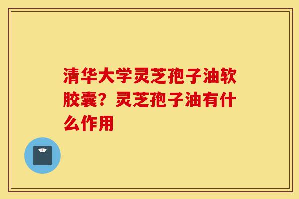 清华大学灵芝孢子油软胶囊?灵芝孢子油有什么作用-第1张图片-灵芝之家 清华大学灵芝孢子油软胶囊?灵芝孢子油有什么作用-第1张图片-灵芝之家