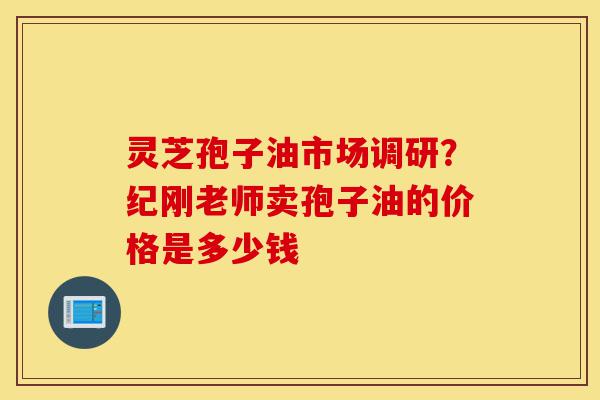 灵芝孢子油市场调研？纪刚老师卖孢子油的价格是多少钱-第1张图片-灵芝之家