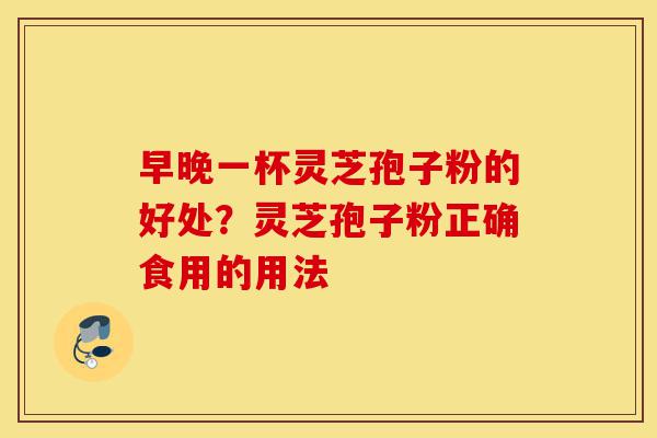 早晚一杯灵芝孢子粉的好处？灵芝孢子粉正确食用的用法-第1张图片-灵芝之家