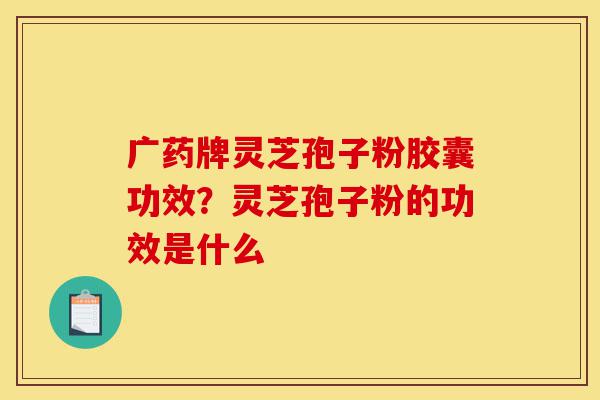 广药牌灵芝孢子粉胶囊功效?灵芝孢子粉的功效是什么-第1张图片-灵芝之家 广药牌灵芝孢子粉胶囊功效?灵芝孢子粉的功效是什么-第1张图片-灵芝之家
