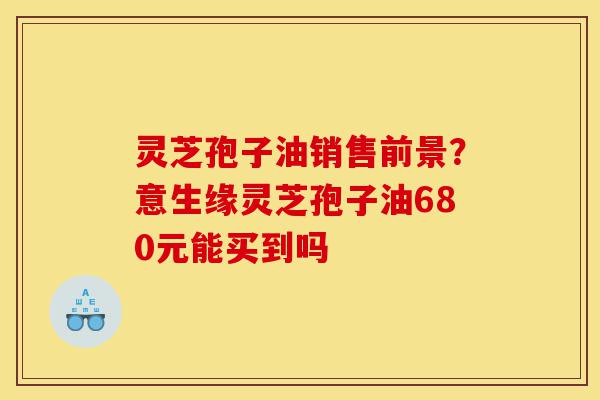 灵芝孢子油销售前景?意生缘灵芝孢子油680元能买到吗-第1张图片-灵芝之家 灵芝孢子油销售前景?意生缘灵芝孢子油680元能买到吗-第1张图片-灵芝之家