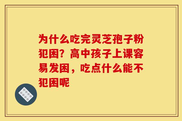 为什么吃完灵芝孢子粉犯困？高中孩子上课容易发困，吃点什么能不犯困呢-第1张图片-灵芝之家