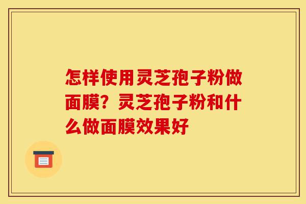 怎样使用灵芝孢子粉做面膜?灵芝孢子粉和什么做面膜效果好-第1张图片-灵芝之家 怎样使用灵芝孢子粉做面膜?灵芝孢子粉和什么做面膜效果好-第1张图片-灵芝之家