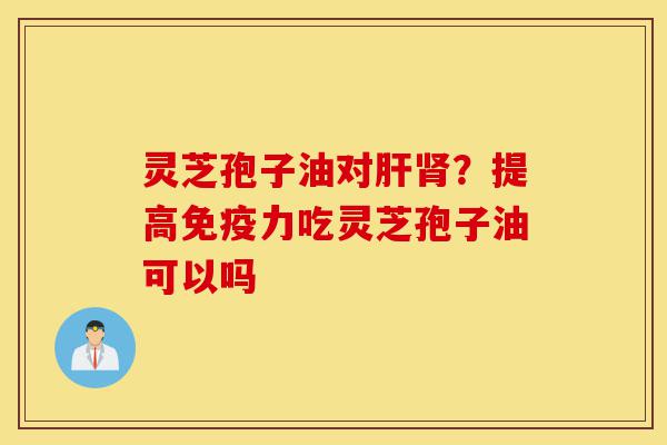 灵芝孢子油对肝肾？提高免疫力吃灵芝孢子油可以吗-第1张图片-灵芝之家