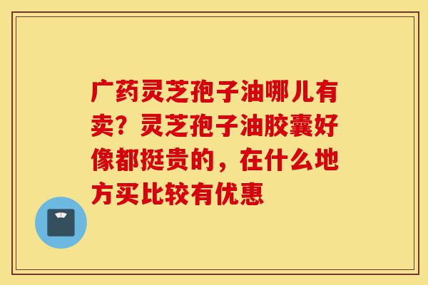 广药灵芝孢子油哪儿有卖?灵芝孢子油胶囊好像都挺贵的,在什么地方买比较有优惠-第1张图片-灵芝之家 广药灵芝孢子油哪儿有卖?灵芝孢子油胶囊好像都挺贵的,在什么地方买比较有优惠-第1张图片-灵芝之家