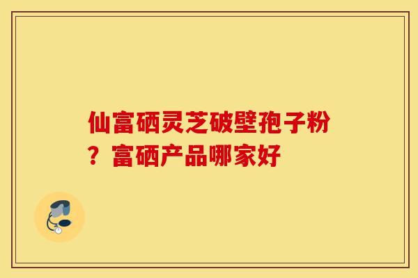 仙富硒灵芝破壁孢子粉?富硒产品哪家好-第1张图片-灵芝之家 仙富硒灵芝破壁孢子粉?富硒产品哪家好-第1张图片-灵芝之家