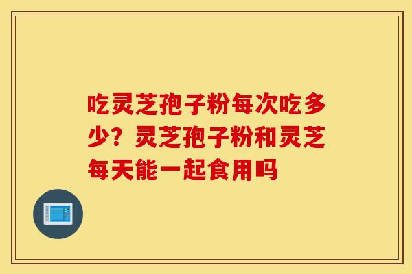 吃灵芝孢子粉每次吃多少？灵芝孢子粉和灵芝每天能一起食用吗-第1张图片-灵芝之家
