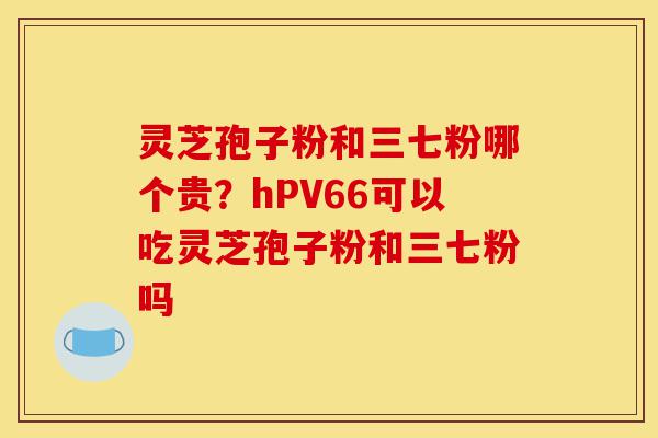 灵芝孢子粉和三七粉哪个贵?hPV66可以吃灵芝孢子粉和三七粉吗-第1张图片-灵芝之家 灵芝孢子粉和三七粉哪个贵?hPV66可以吃灵芝孢子粉和三七粉吗-第1张图片-灵芝之家