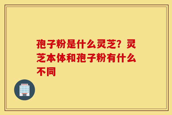 孢子粉是什么灵芝?灵芝本体和孢子粉有什么不同-第1张图片-灵芝之家 孢子粉是什么灵芝?灵芝本体和孢子粉有什么不同-第1张图片-灵芝之家