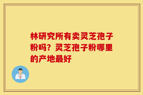 林研究所有卖灵芝孢子粉吗？灵芝孢子粉哪里的产地最好-第1张图片-灵芝之家