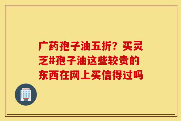 广药孢子油五折?买灵芝#孢子油这些较贵的东西在网上买信得过吗-第1张图片-灵芝之家 广药孢子油五折?买灵芝#孢子油这些较贵的东西在网上买信得过吗-第1张图片-灵芝之家
