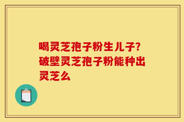 喝灵芝孢子粉生儿子?破壁灵芝孢子粉能种出灵芝么-第1张图片-灵芝之家 喝灵芝孢子粉生儿子?破壁灵芝孢子粉能种出灵芝么-第1张图片-灵芝之家
